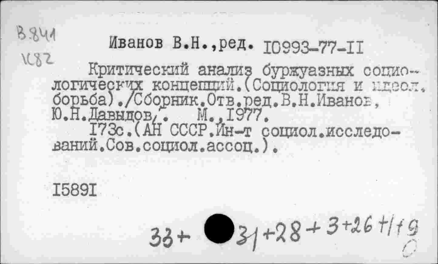 ﻿Иванов В.Н.,ред. 10993-77-11
Критический анализ буржуазных социологических концепций.(Социология и идее; борьба)./Сборник.Отв.ред.В.Н.Иваноь, Ю.Н.Давыдов,.	М.,1977.
173с.(АН СССР.Ин-т социол.исследований. Сов. социол.ассоц.) .
15891
